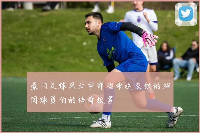 豪门足球风云中那些命运交织的相同球员们的传奇故事