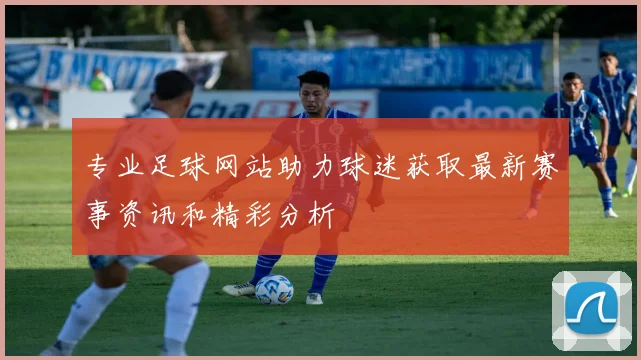 专业足球网站助力球迷获取最新赛事资讯和精彩分析