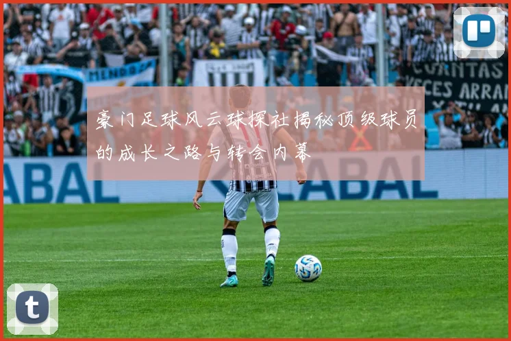 豪门足球风云球探社揭秘顶级球员的成长之路与转会内幕